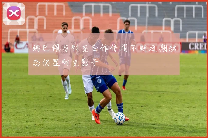 姆巴佩与耐克合作传闻不断近期动态仍显耐克影子