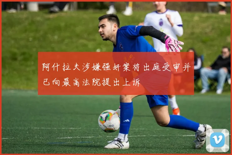 阿什拉夫涉嫌强奸案将出庭受审并已向最高法院提出上诉