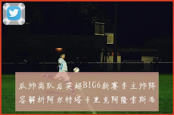 瓜帅离队后英超BIG6新赛季主帅阵容解析阿尔特塔卡里克阿隆索斯洛特的挑战与机遇