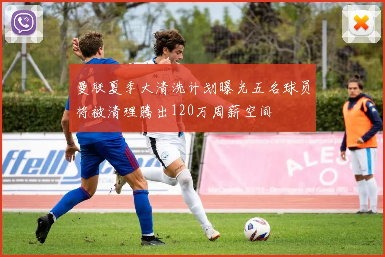 曼联夏季大清洗计划曝光五名球员将被清理腾出120万周薪空间