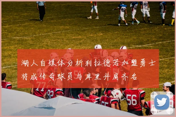 湖人自媒体分析利拉德若加盟勇士将成传奇球员与库里并肩齐名