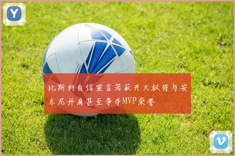 比斯利自信宣言若获开火权将与安东尼并肩甚至争夺MVP荣誉