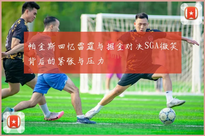 帕金斯回忆雷霆与掘金对决SGA微笑背后的紧张与压力
