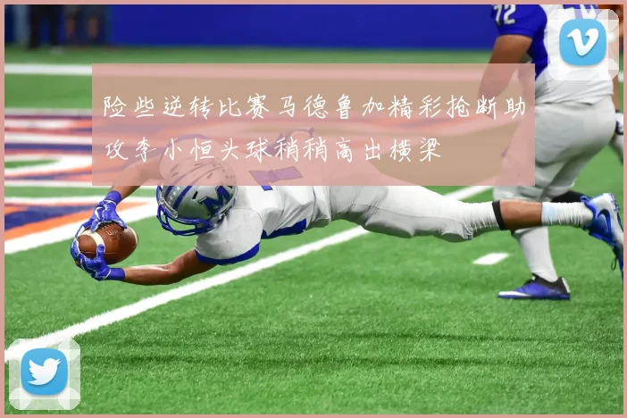 险些逆转比赛马德鲁加精彩抢断助攻李小恒头球稍稍高出横梁