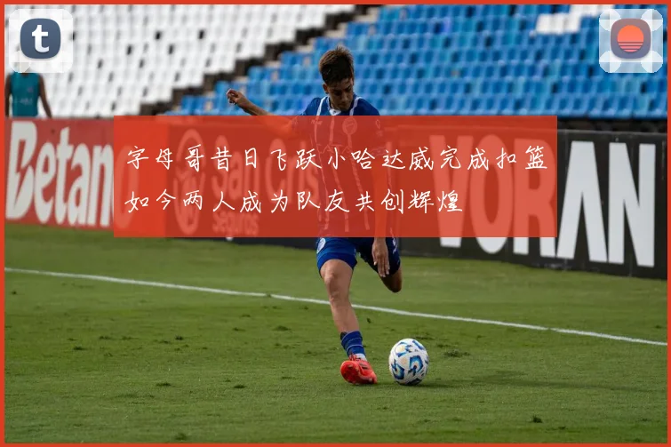 字母哥昔日飞跃小哈达威完成扣篮如今两人成为队友共创辉煌