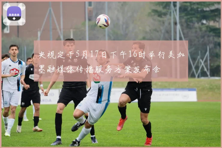 央视定于5月17日下午16时举行美加墨融媒体传播服务方案发布会