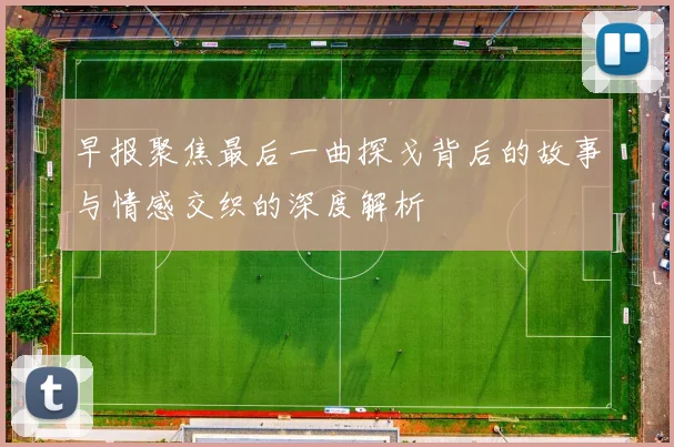 早报聚焦最后一曲探戈背后的故事与情感交织的深度解析