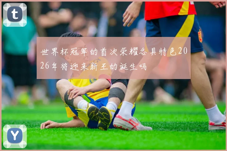 世界杯冠军的首次荣耀各具特色2026年将迎来新王的诞生吗