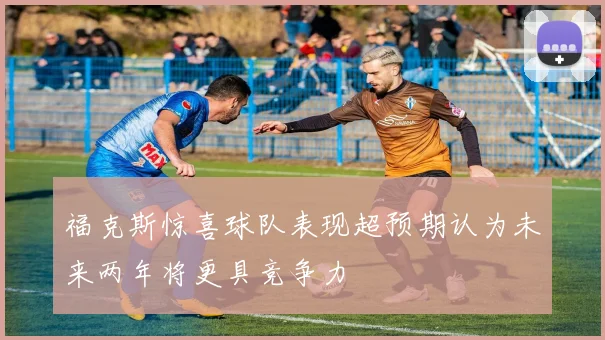 福克斯惊喜球队表现超预期认为未来两年将更具竞争力