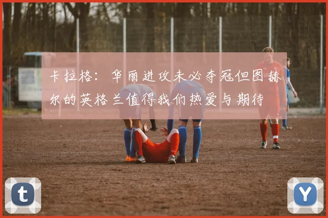 卡拉格：华丽进攻未必夺冠但图赫尔的英格兰值得我们热爱与期待