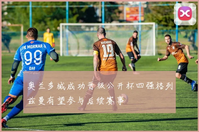 奥兰多城成功晋级公开杯四强格列兹曼有望参与后续赛事
