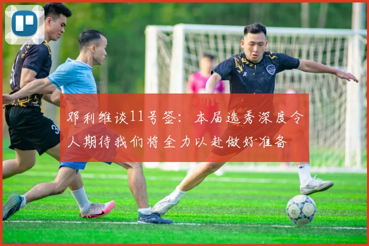 邓利维谈11号签：本届选秀深度令人期待我们将全力以赴做好准备
